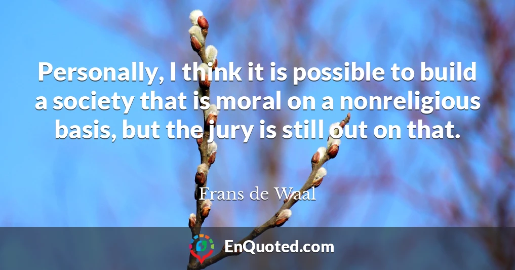 Personally, I think it is possible to build a society that is moral on a nonreligious basis, but the jury is still out on that.