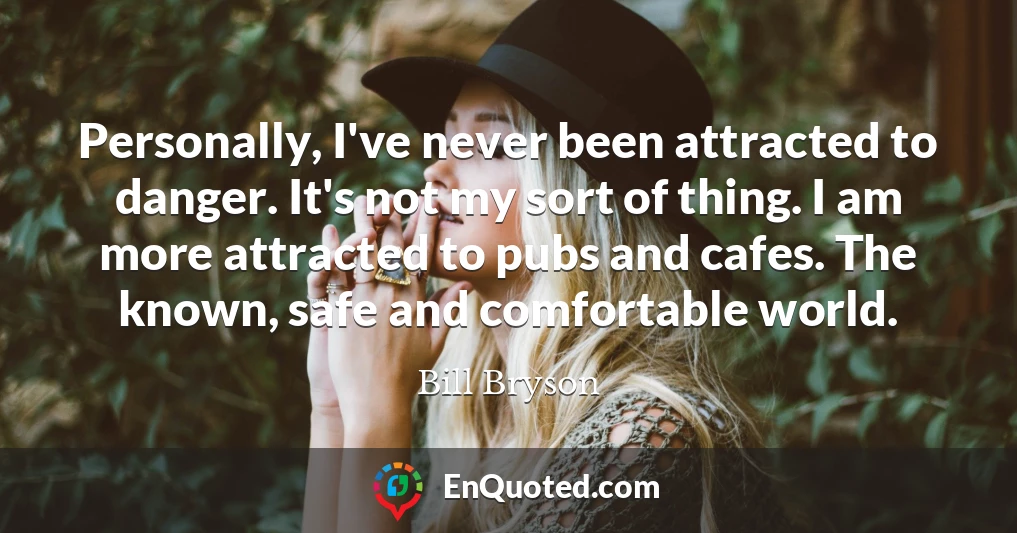 Personally, I've never been attracted to danger. It's not my sort of thing. I am more attracted to pubs and cafes. The known, safe and comfortable world.