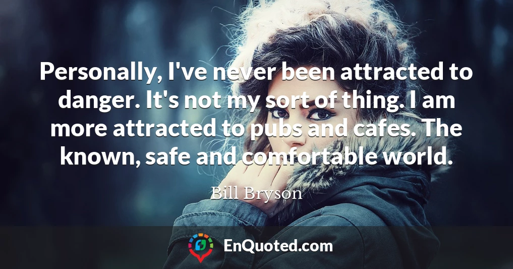 Personally, I've never been attracted to danger. It's not my sort of thing. I am more attracted to pubs and cafes. The known, safe and comfortable world.