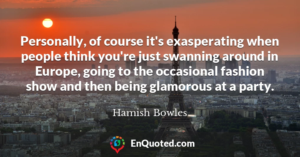 Personally, of course it's exasperating when people think you're just swanning around in Europe, going to the occasional fashion show and then being glamorous at a party.