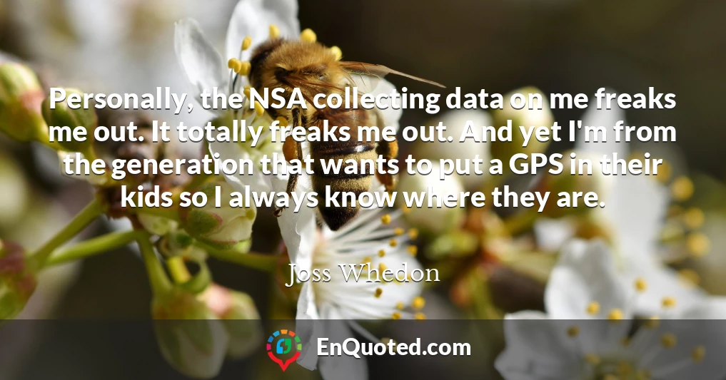 Personally, the NSA collecting data on me freaks me out. It totally freaks me out. And yet I'm from the generation that wants to put a GPS in their kids so I always know where they are.