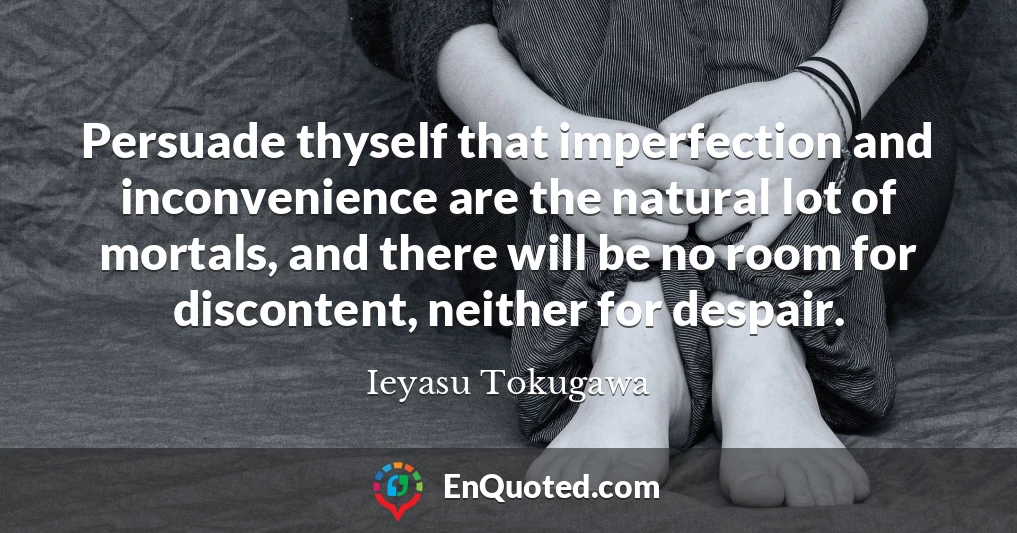 Persuade thyself that imperfection and inconvenience are the natural lot of mortals, and there will be no room for discontent, neither for despair.