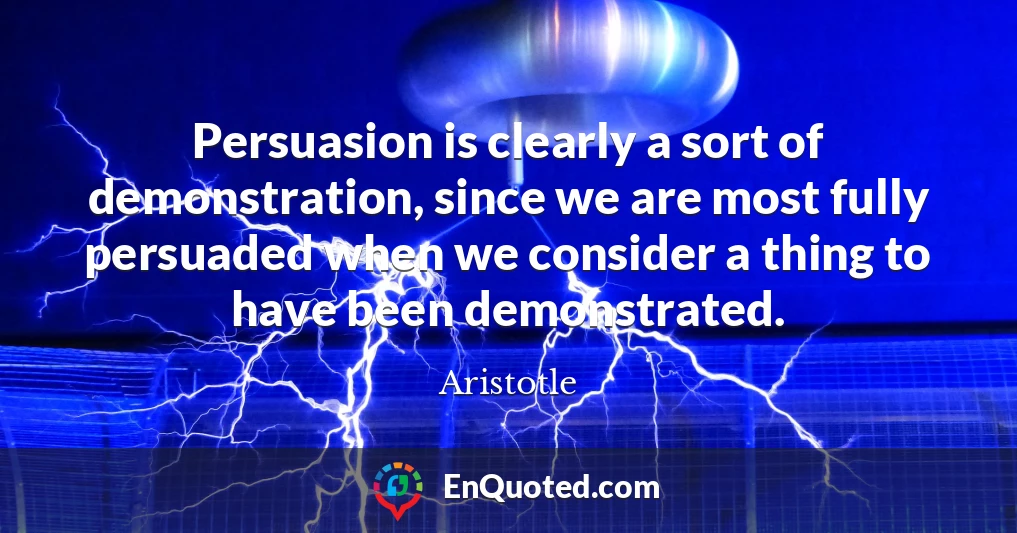 Persuasion is clearly a sort of demonstration, since we are most fully persuaded when we consider a thing to have been demonstrated.