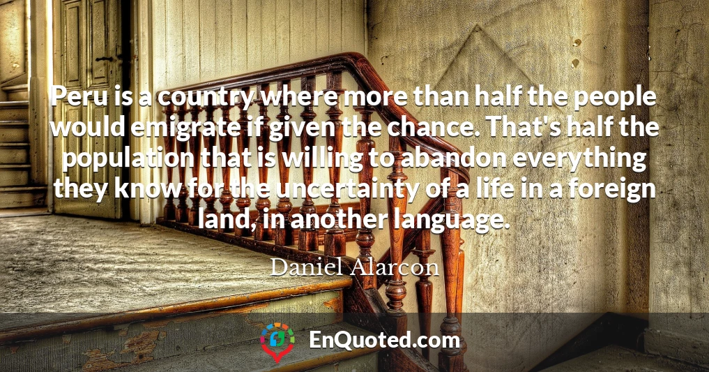 Peru is a country where more than half the people would emigrate if given the chance. That's half the population that is willing to abandon everything they know for the uncertainty of a life in a foreign land, in another language.