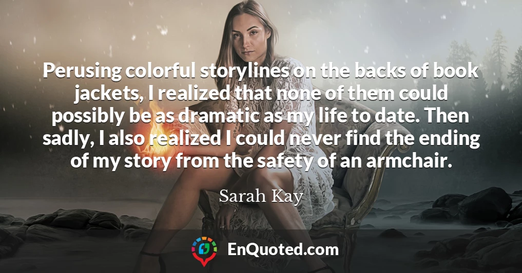 Perusing colorful storylines on the backs of book jackets, I realized that none of them could possibly be as dramatic as my life to date. Then sadly, I also realized I could never find the ending of my story from the safety of an armchair.