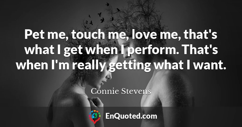 Pet me, touch me, love me, that's what I get when I perform. That's when I'm really getting what I want.