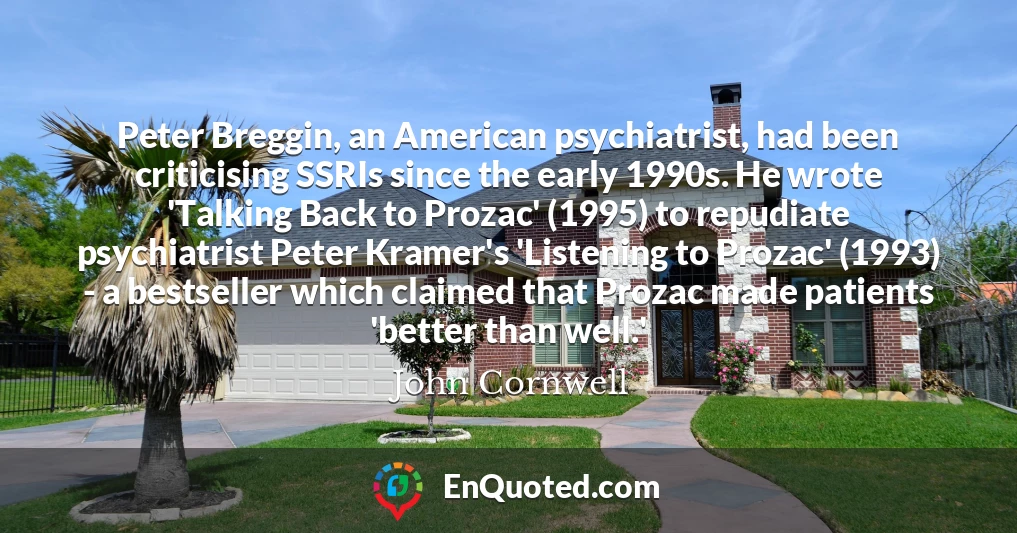 Peter Breggin, an American psychiatrist, had been criticising SSRIs since the early 1990s. He wrote 'Talking Back to Prozac' (1995) to repudiate psychiatrist Peter Kramer's 'Listening to Prozac' (1993) - a bestseller which claimed that Prozac made patients 'better than well.'