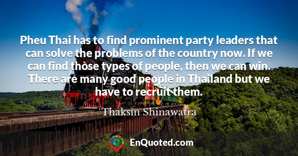 Pheu Thai has to find prominent party leaders that can solve the problems of the country now. If we can find those types of people, then we can win. There are many good people in Thailand but we have to recruit them.