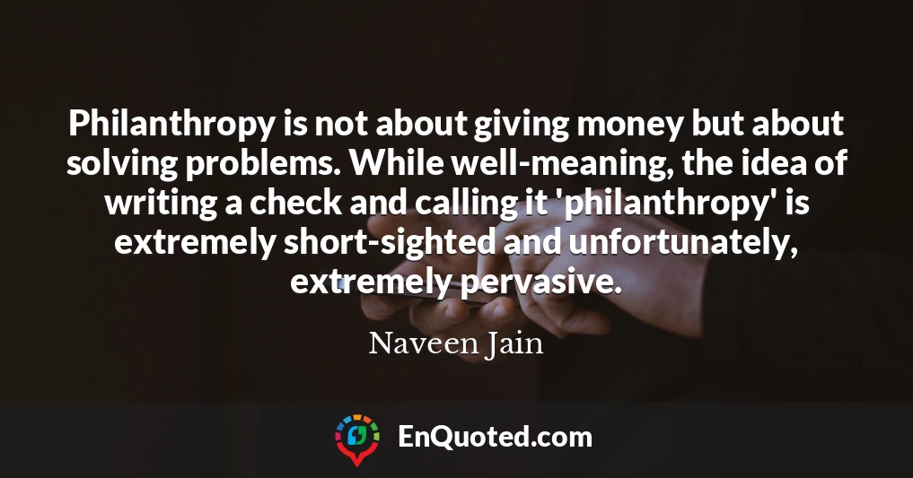 Philanthropy is not about giving money but about solving problems. While well-meaning, the idea of writing a check and calling it 'philanthropy' is extremely short-sighted and unfortunately, extremely pervasive.