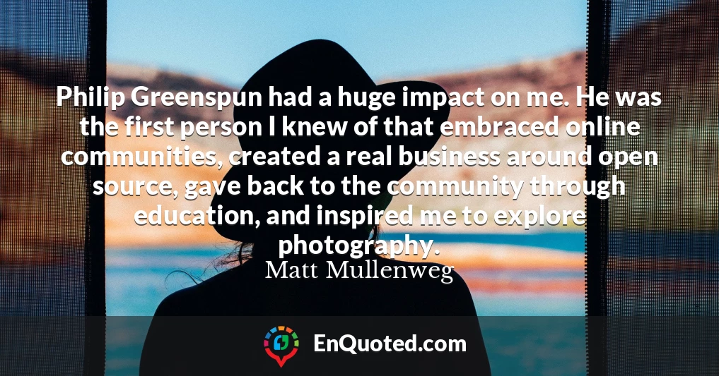Philip Greenspun had a huge impact on me. He was the first person I knew of that embraced online communities, created a real business around open source, gave back to the community through education, and inspired me to explore photography.