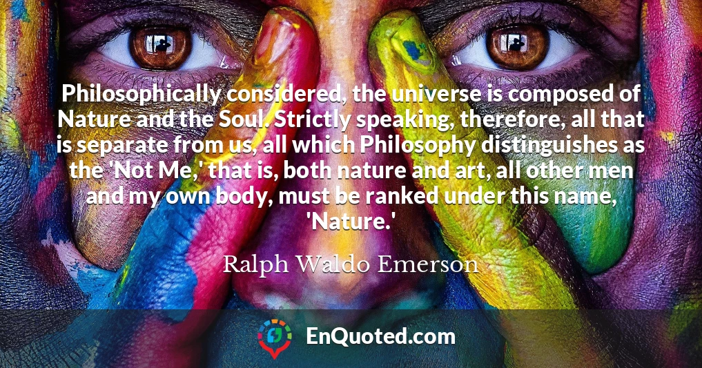 Philosophically considered, the universe is composed of Nature and the Soul. Strictly speaking, therefore, all that is separate from us, all which Philosophy distinguishes as the 'Not Me,' that is, both nature and art, all other men and my own body, must be ranked under this name, 'Nature.'