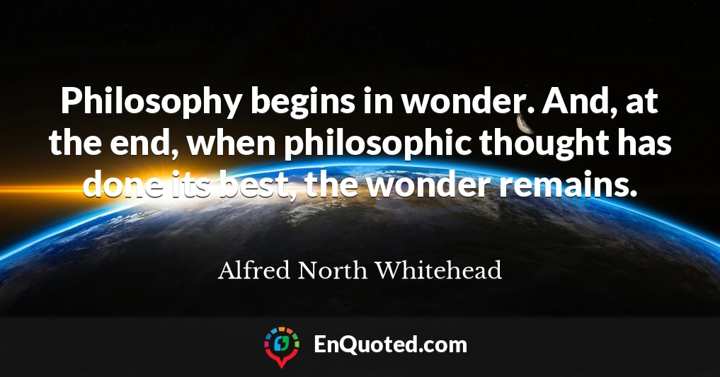 Philosophy begins in wonder. And, at the end, when philosophic thought has done its best, the wonder remains.