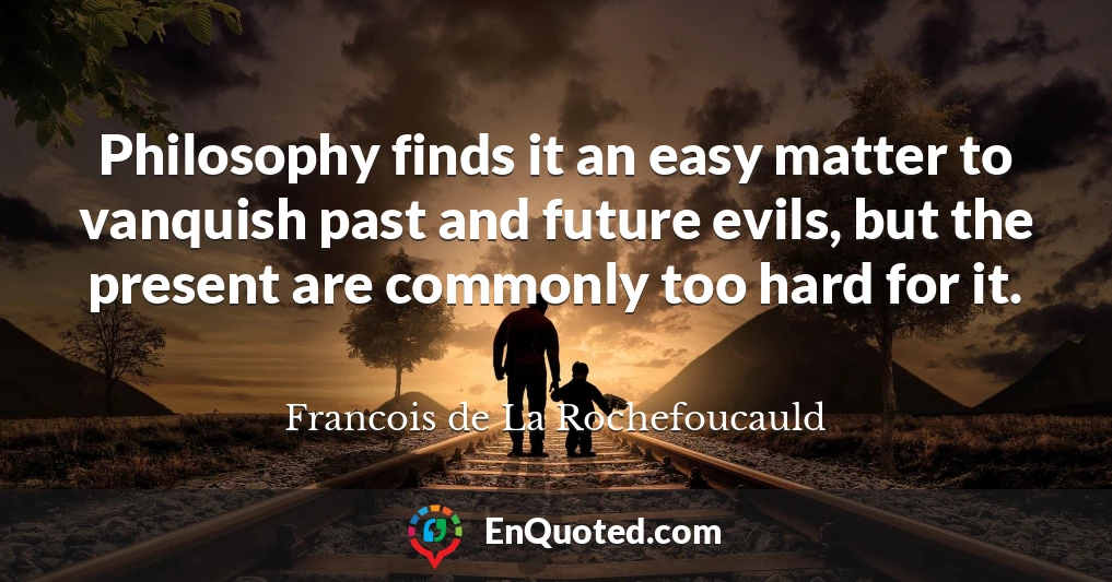 Philosophy finds it an easy matter to vanquish past and future evils, but the present are commonly too hard for it.