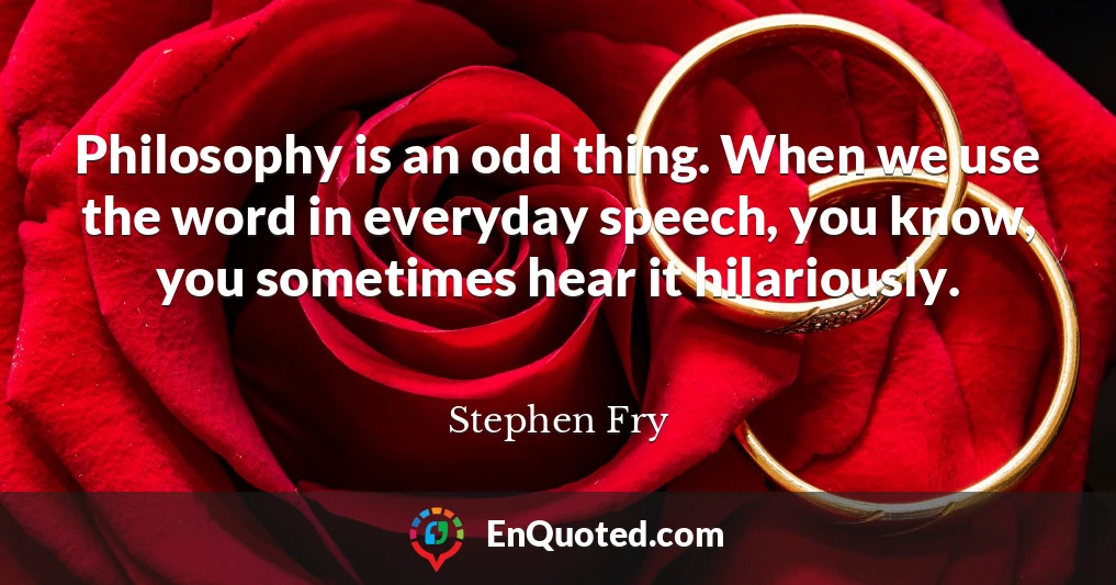 Philosophy is an odd thing. When we use the word in everyday speech, you know, you sometimes hear it hilariously.