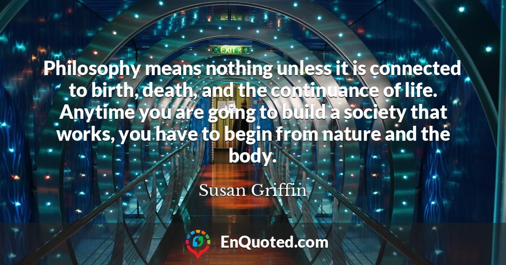 Philosophy means nothing unless it is connected to birth, death, and the continuance of life. Anytime you are going to build a society that works, you have to begin from nature and the body.