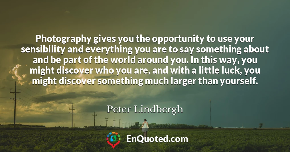 Photography gives you the opportunity to use your sensibility and everything you are to say something about and be part of the world around you. In this way, you might discover who you are, and with a little luck, you might discover something much larger than yourself.