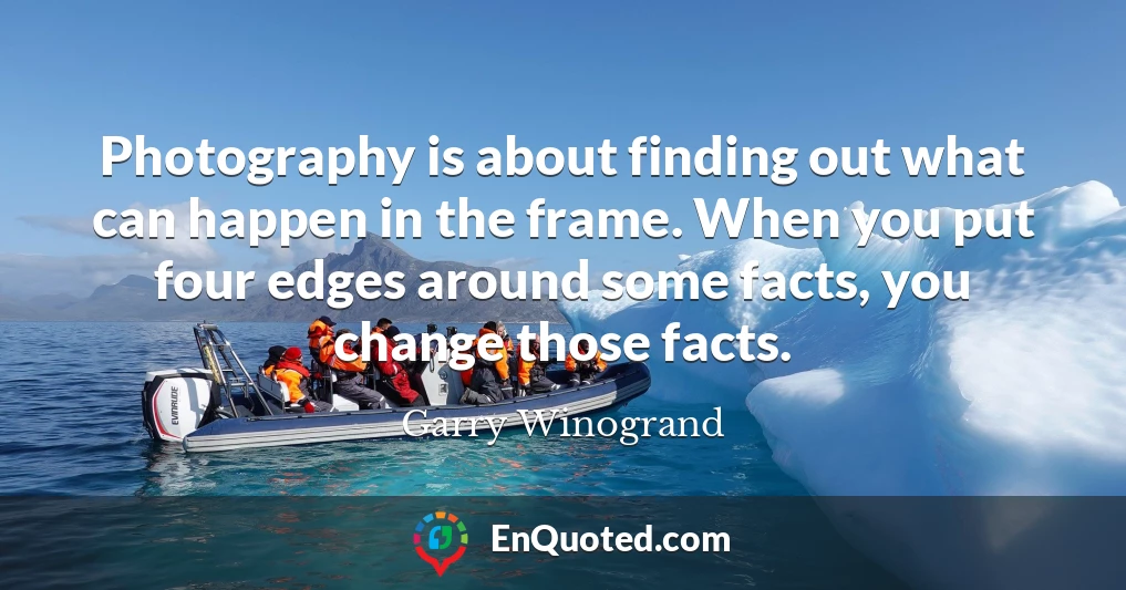 Photography is about finding out what can happen in the frame. When you put four edges around some facts, you change those facts.