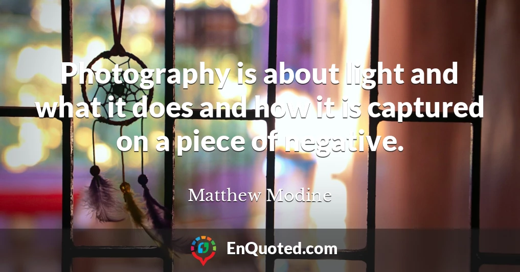 Photography is about light and what it does and how it is captured on a piece of negative.