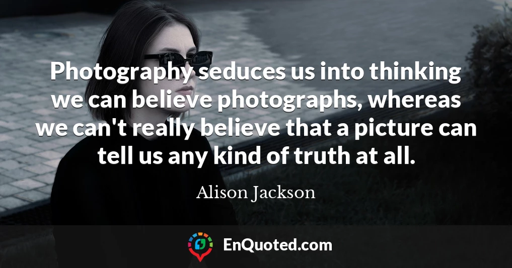 Photography seduces us into thinking we can believe photographs, whereas we can't really believe that a picture can tell us any kind of truth at all.