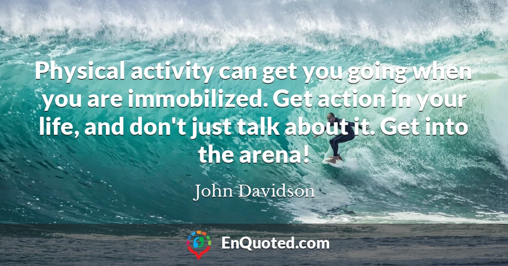 Physical activity can get you going when you are immobilized. Get action in your life, and don't just talk about it. Get into the arena!