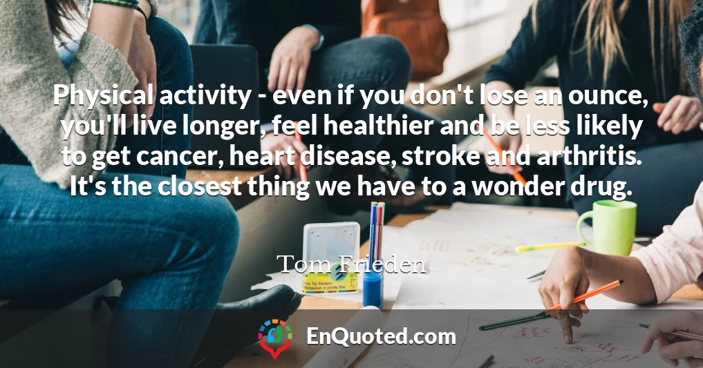 Physical activity - even if you don't lose an ounce, you'll live longer, feel healthier and be less likely to get cancer, heart disease, stroke and arthritis. It's the closest thing we have to a wonder drug.