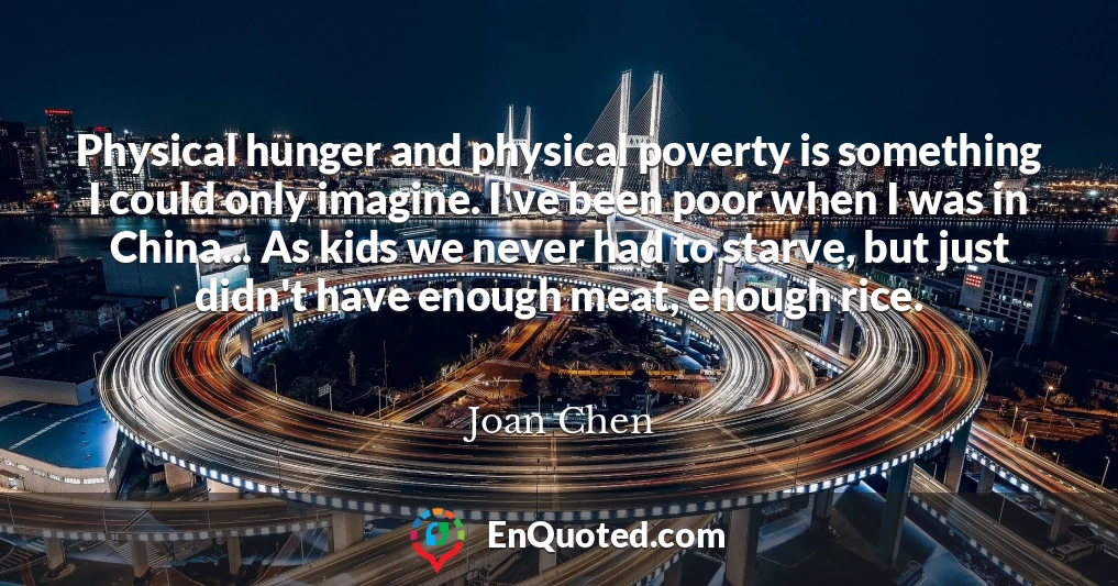 Physical hunger and physical poverty is something I could only imagine. I've been poor when I was in China... As kids we never had to starve, but just didn't have enough meat, enough rice.