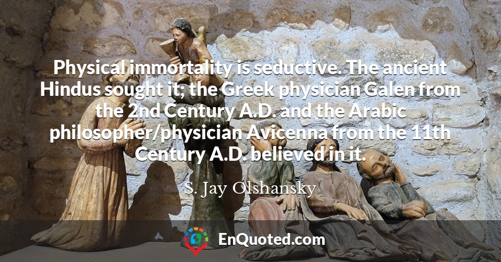 Physical immortality is seductive. The ancient Hindus sought it; the Greek physician Galen from the 2nd Century A.D. and the Arabic philosopher/physician Avicenna from the 11th Century A.D. believed in it.