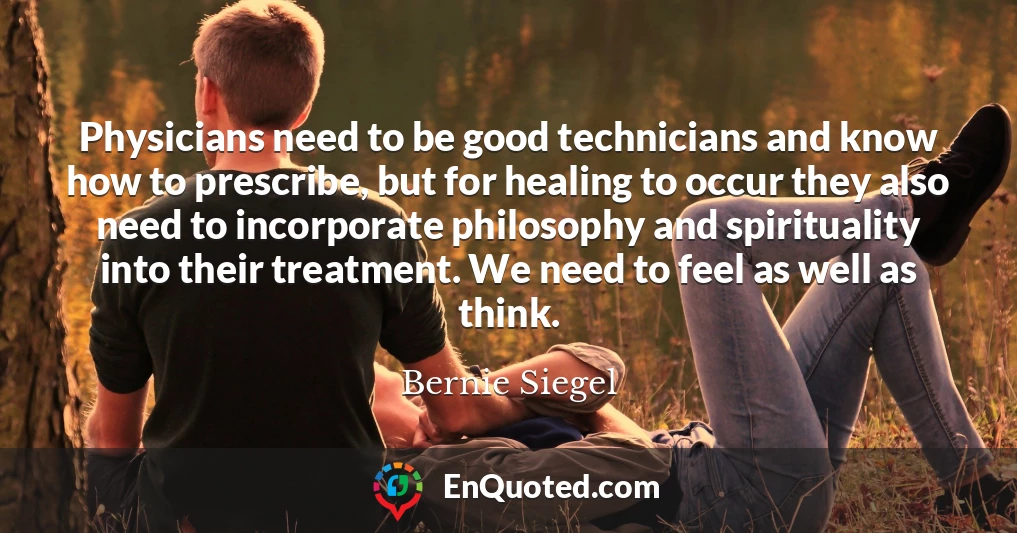 Physicians need to be good technicians and know how to prescribe, but for healing to occur they also need to incorporate philosophy and spirituality into their treatment. We need to feel as well as think.