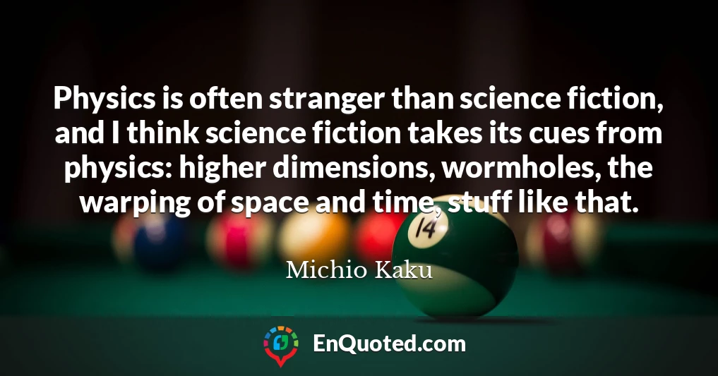 Physics is often stranger than science fiction, and I think science fiction takes its cues from physics: higher dimensions, wormholes, the warping of space and time, stuff like that.