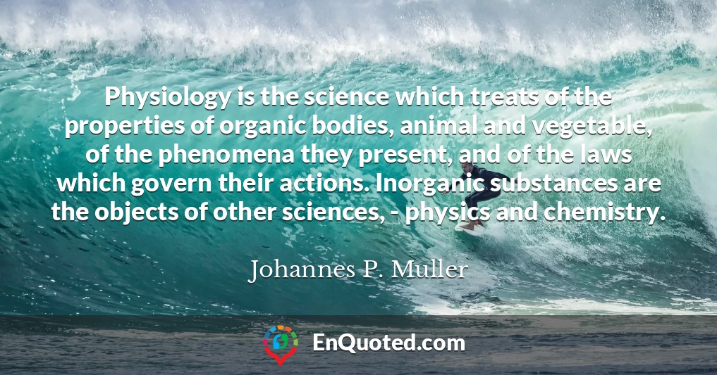 Physiology is the science which treats of the properties of organic bodies, animal and vegetable, of the phenomena they present, and of the laws which govern their actions. Inorganic substances are the objects of other sciences, - physics and chemistry.