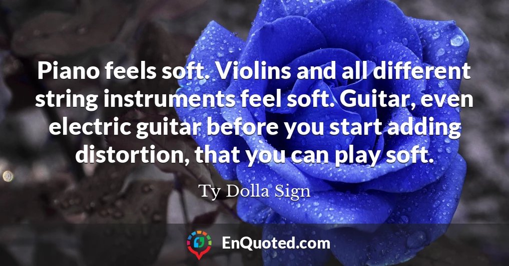 Piano feels soft. Violins and all different string instruments feel soft. Guitar, even electric guitar before you start adding distortion, that you can play soft.