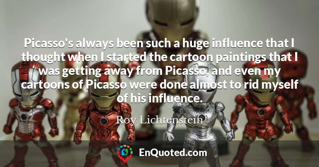 Picasso's always been such a huge influence that I thought when I started the cartoon paintings that I was getting away from Picasso, and even my cartoons of Picasso were done almost to rid myself of his influence.