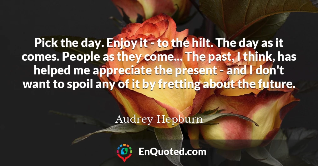 Pick the day. Enjoy it - to the hilt. The day as it comes. People as they come... The past, I think, has helped me appreciate the present - and I don't want to spoil any of it by fretting about the future.