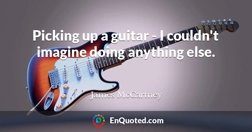 Picking up a guitar - I couldn't imagine doing anything else.