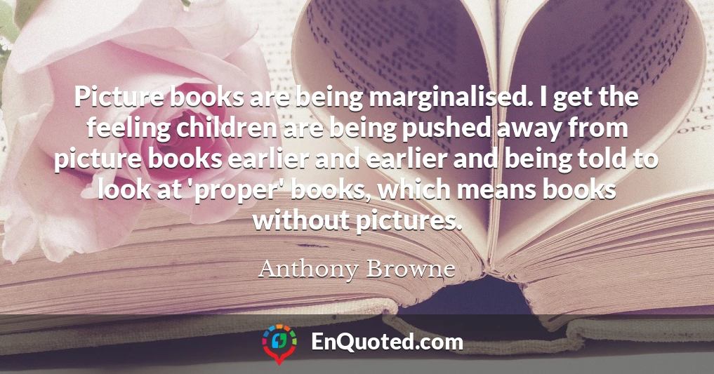 Picture books are being marginalised. I get the feeling children are being pushed away from picture books earlier and earlier and being told to look at 'proper' books, which means books without pictures.