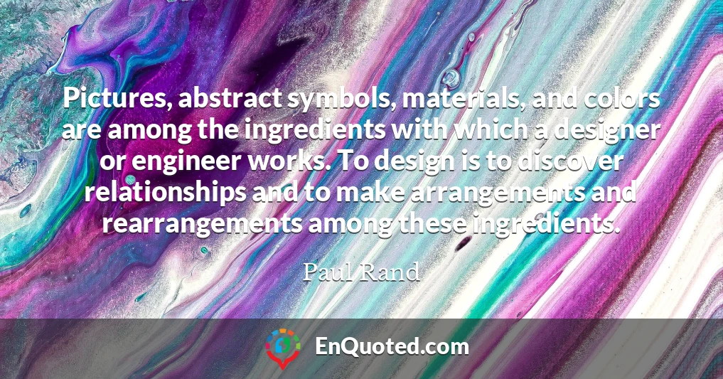 Pictures, abstract symbols, materials, and colors are among the ingredients with which a designer or engineer works. To design is to discover relationships and to make arrangements and rearrangements among these ingredients.