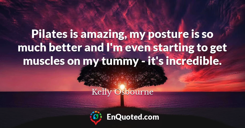 Pilates is amazing, my posture is so much better and I'm even starting to get muscles on my tummy - it's incredible.