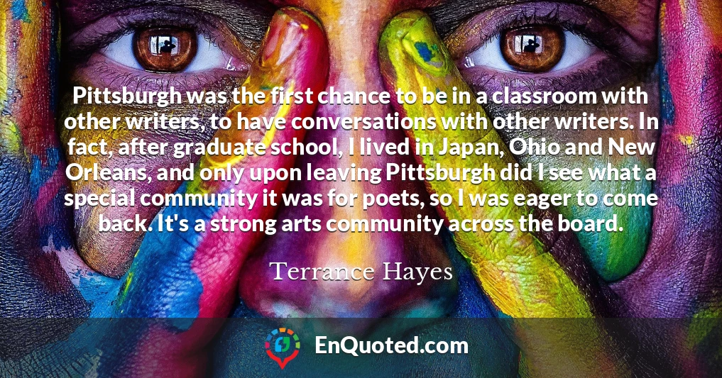 Pittsburgh was the first chance to be in a classroom with other writers, to have conversations with other writers. In fact, after graduate school, I lived in Japan, Ohio and New Orleans, and only upon leaving Pittsburgh did I see what a special community it was for poets, so I was eager to come back. It's a strong arts community across the board.