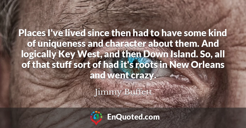 Places I've lived since then had to have some kind of uniqueness and character about them. And logically Key West, and then Down Island. So, all of that stuff sort of had it's roots in New Orleans and went crazy.