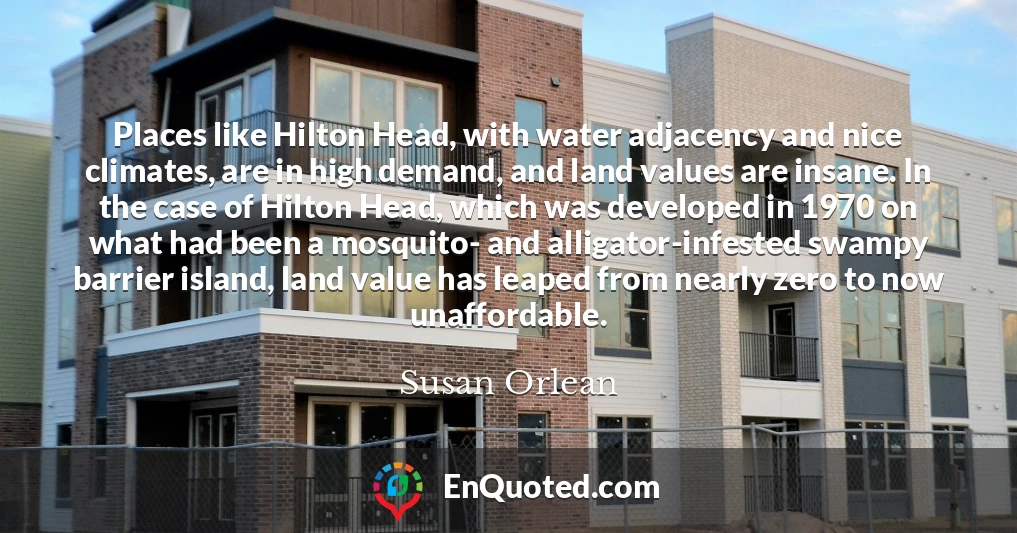 Places like Hilton Head, with water adjacency and nice climates, are in high demand, and land values are insane. In the case of Hilton Head, which was developed in 1970 on what had been a mosquito- and alligator-infested swampy barrier island, land value has leaped from nearly zero to now unaffordable.