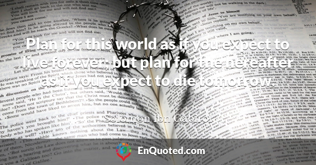Plan for this world as if you expect to live forever; but plan for the hereafter as if you expect to die tomorrow.