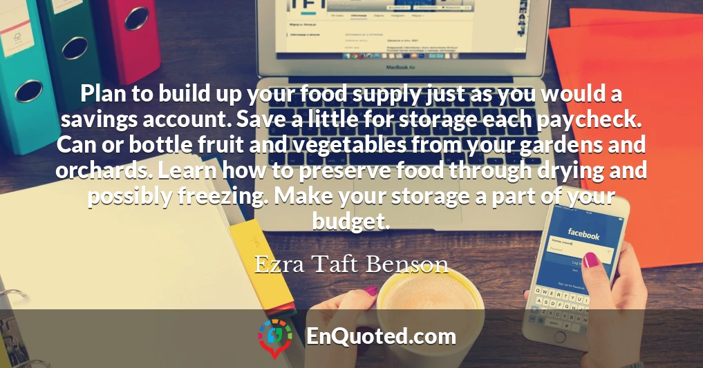 Plan to build up your food supply just as you would a savings account. Save a little for storage each paycheck. Can or bottle fruit and vegetables from your gardens and orchards. Learn how to preserve food through drying and possibly freezing. Make your storage a part of your budget.