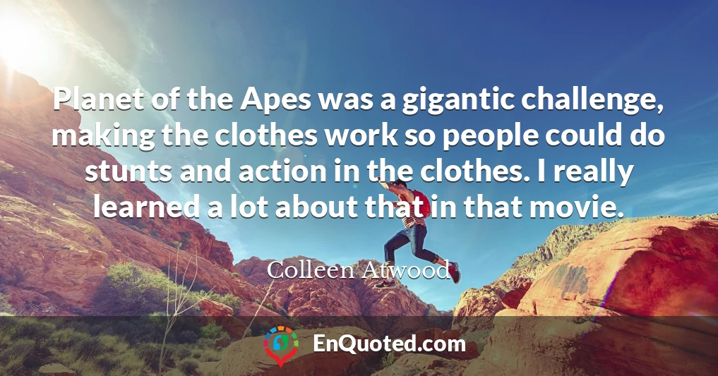 Planet of the Apes was a gigantic challenge, making the clothes work so people could do stunts and action in the clothes. I really learned a lot about that in that movie.