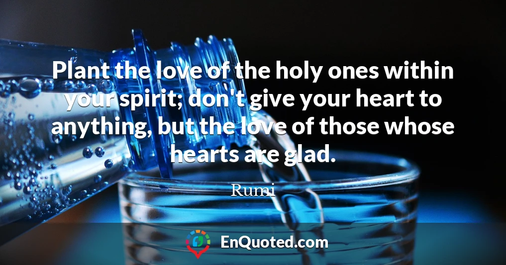 Plant the love of the holy ones within your spirit; don't give your heart to anything, but the love of those whose hearts are glad.
