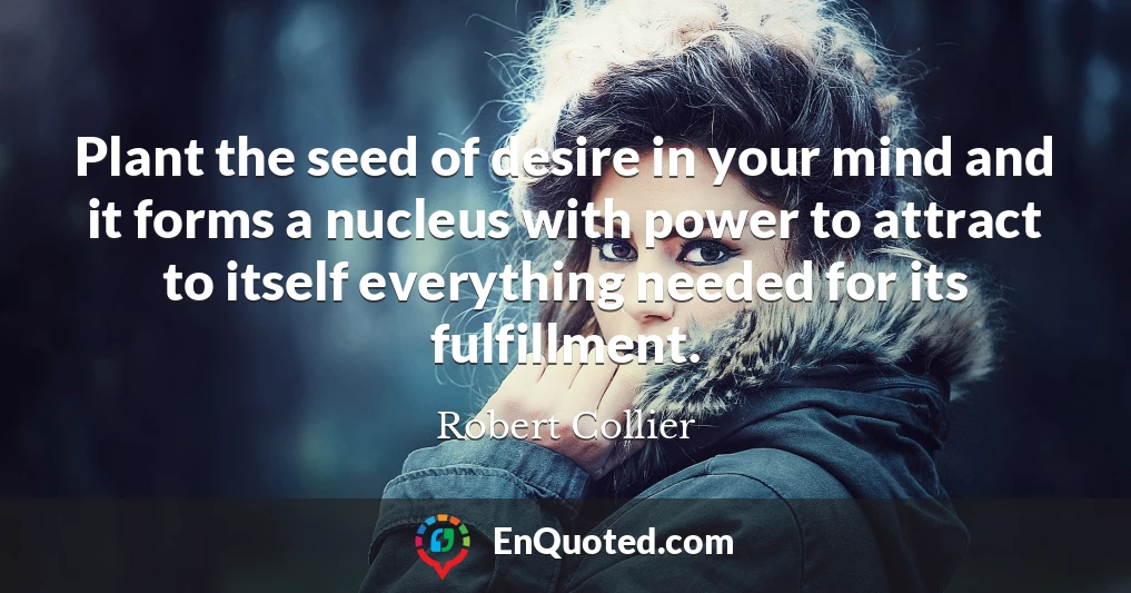 Plant the seed of desire in your mind and it forms a nucleus with power to attract to itself everything needed for its fulfillment.
