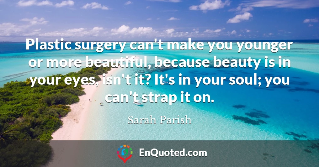Plastic surgery can't make you younger or more beautiful, because beauty is in your eyes, isn't it? It's in your soul; you can't strap it on.