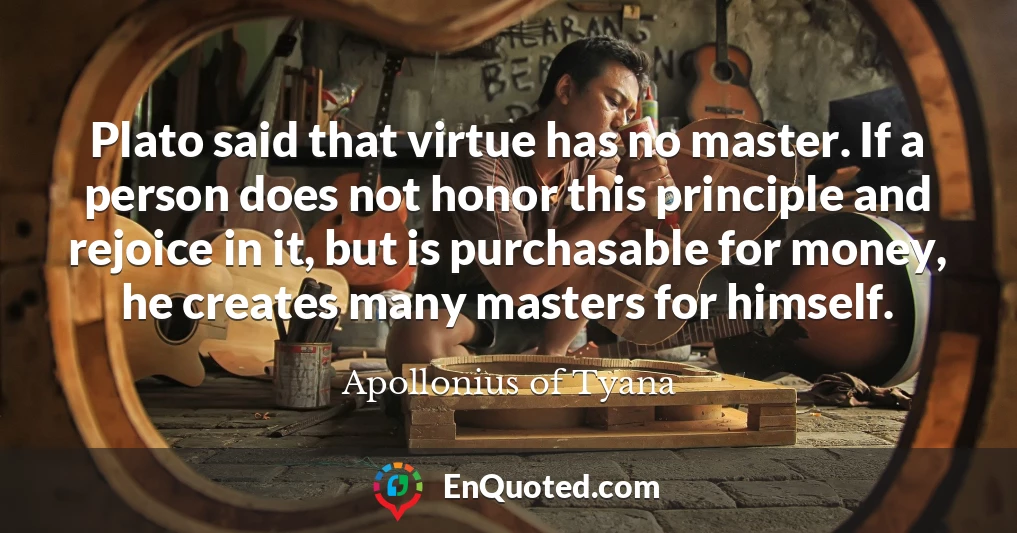 Plato said that virtue has no master. If a person does not honor this principle and rejoice in it, but is purchasable for money, he creates many masters for himself.