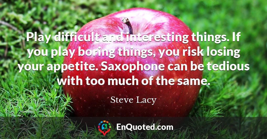 Play difficult and interesting things. If you play boring things, you risk losing your appetite. Saxophone can be tedious with too much of the same.