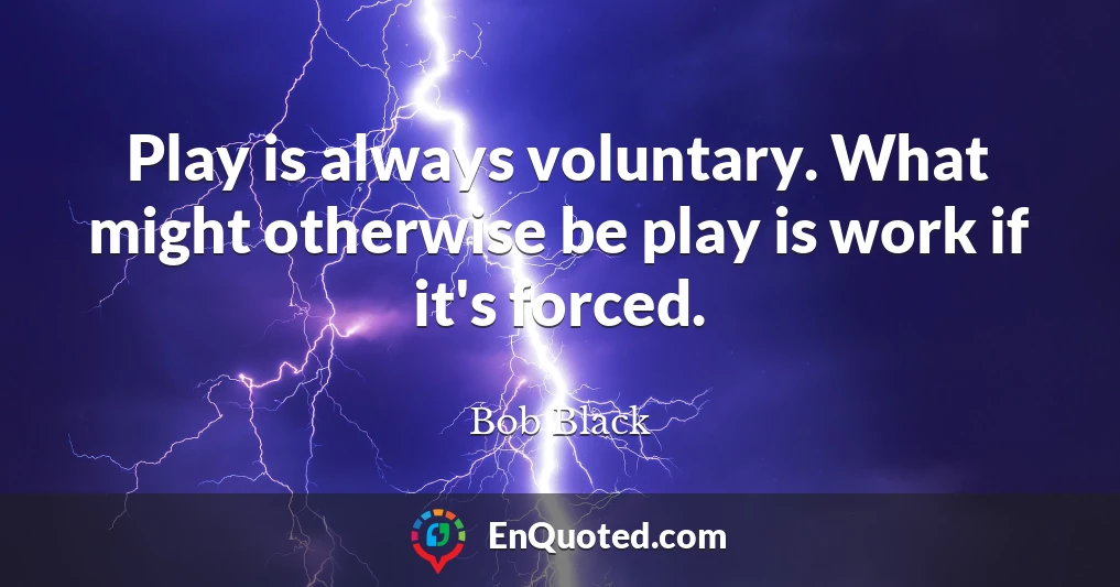 Play is always voluntary. What might otherwise be play is work if it's forced.