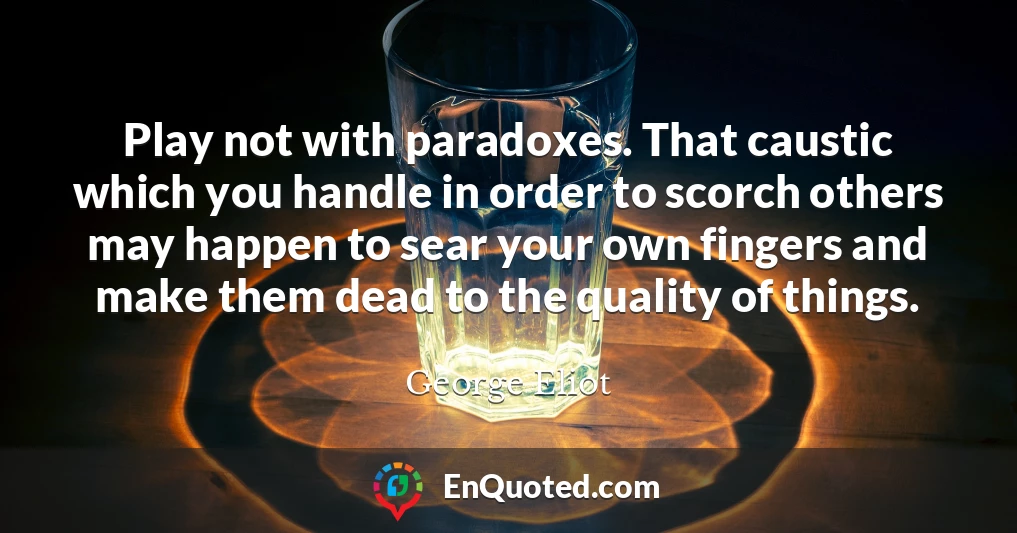 Play not with paradoxes. That caustic which you handle in order to scorch others may happen to sear your own fingers and make them dead to the quality of things.